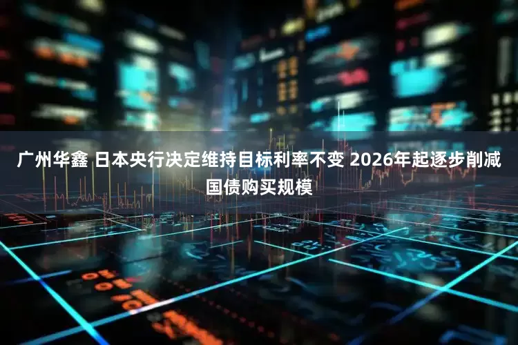 广州华鑫 日本央行决定维持目标利率不变 2026年起逐步削减国债购买规模