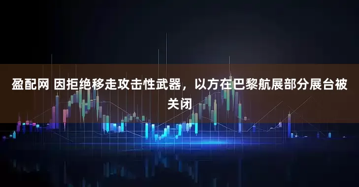 盈配网 因拒绝移走攻击性武器，以方在巴黎航展部分展台被关闭