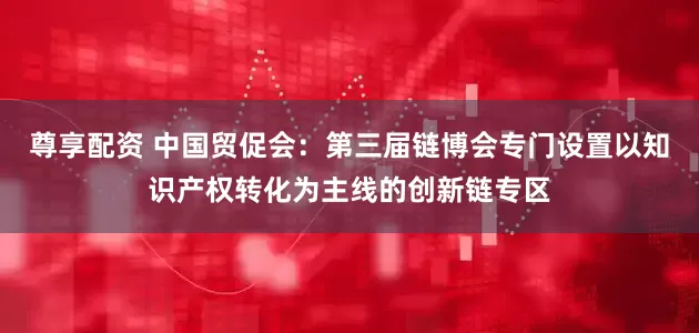 尊享配资 中国贸促会：第三届链博会专门设置以知识产权转化为主线的创新链专区