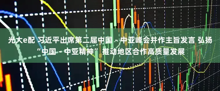 光大e配 习近平出席第二届中国－中亚峰会并作主旨发言 弘扬“中国－中亚精神” 推动地区合作高质量发展