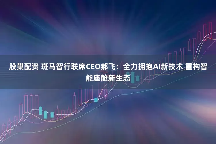 股巢配资 斑马智行联席CEO郝飞：全力拥抱AI新技术 重构智能座舱新生态