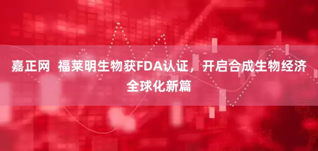 嘉正网  福莱明生物获FDA认证，开启合成生物经济全球化新篇