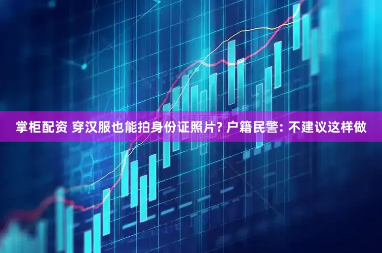 掌柜配资 穿汉服也能拍身份证照片? 户籍民警: 不建议这样做