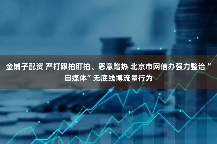 金铺子配资 严打跟拍盯拍、恶意蹭热 北京市网信办强力整治“自媒体”无底线博流量行为