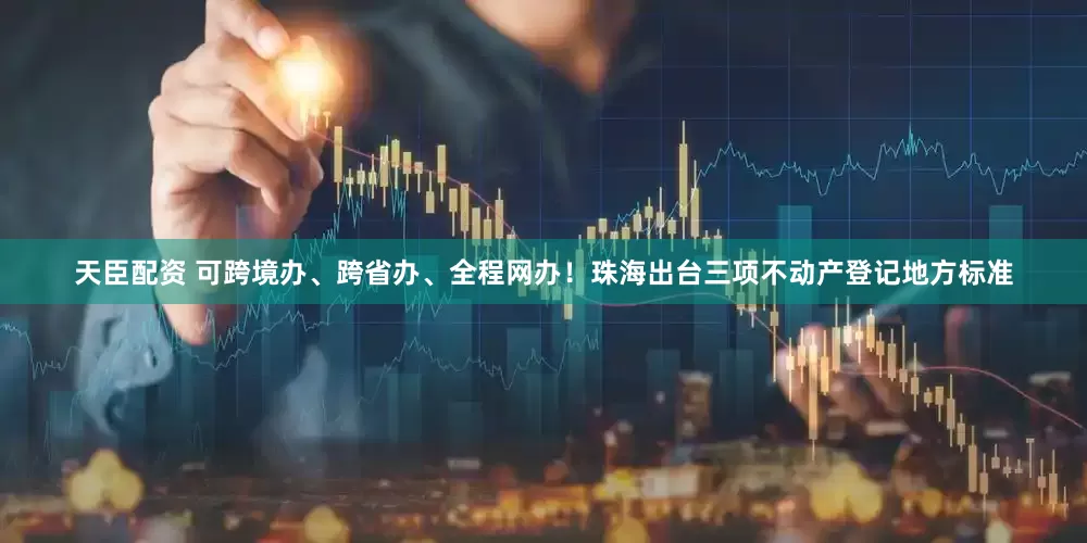 天臣配资 可跨境办、跨省办、全程网办！珠海出台三项不动产登记地方标准