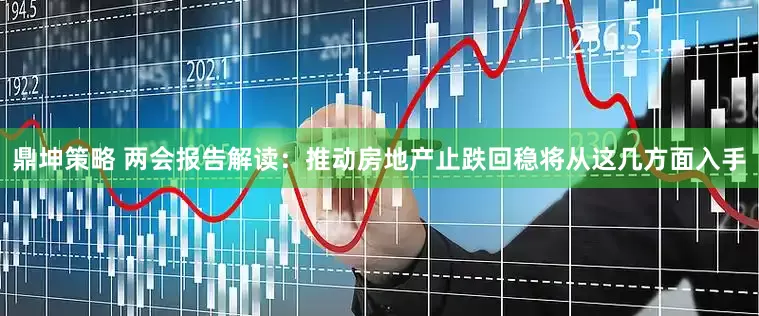 鼎坤策略 两会报告解读：推动房地产止跌回稳将从这几方面入手