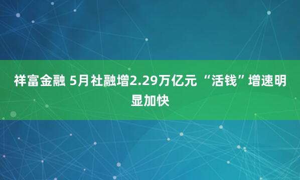 祥富金融 5月社融增2.29万亿元 “活钱”增速明显加快