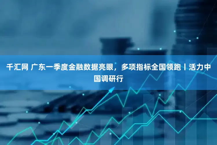 千汇网 广东一季度金融数据亮眼，多项指标全国领跑丨活力中国调研行