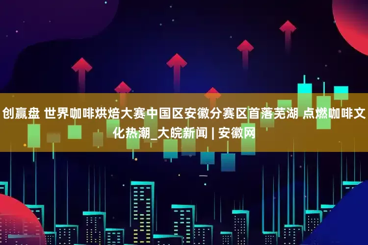 创赢盘 世界咖啡烘焙大赛中国区安徽分赛区首落芜湖 点燃咖啡文化热潮_大皖新闻 | 安徽网