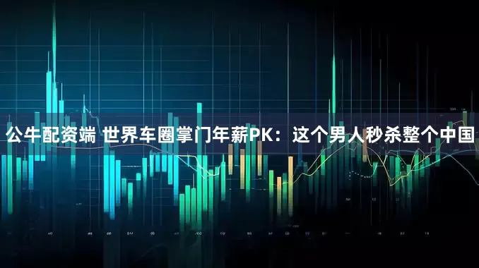 公牛配资端 世界车圈掌门年薪PK：这个男人秒杀整个中国