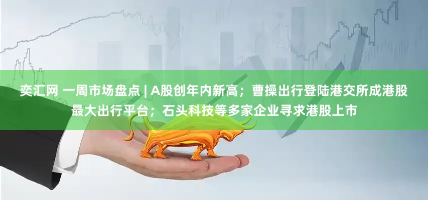 奕汇网 一周市场盘点 | A股创年内新高；曹操出行登陆港交所成港股最大出行平台；石头科技等多家企业寻求港股上市