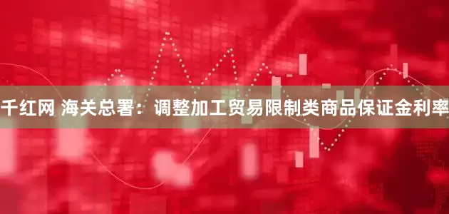 千红网 海关总署：调整加工贸易限制类商品保证金利率