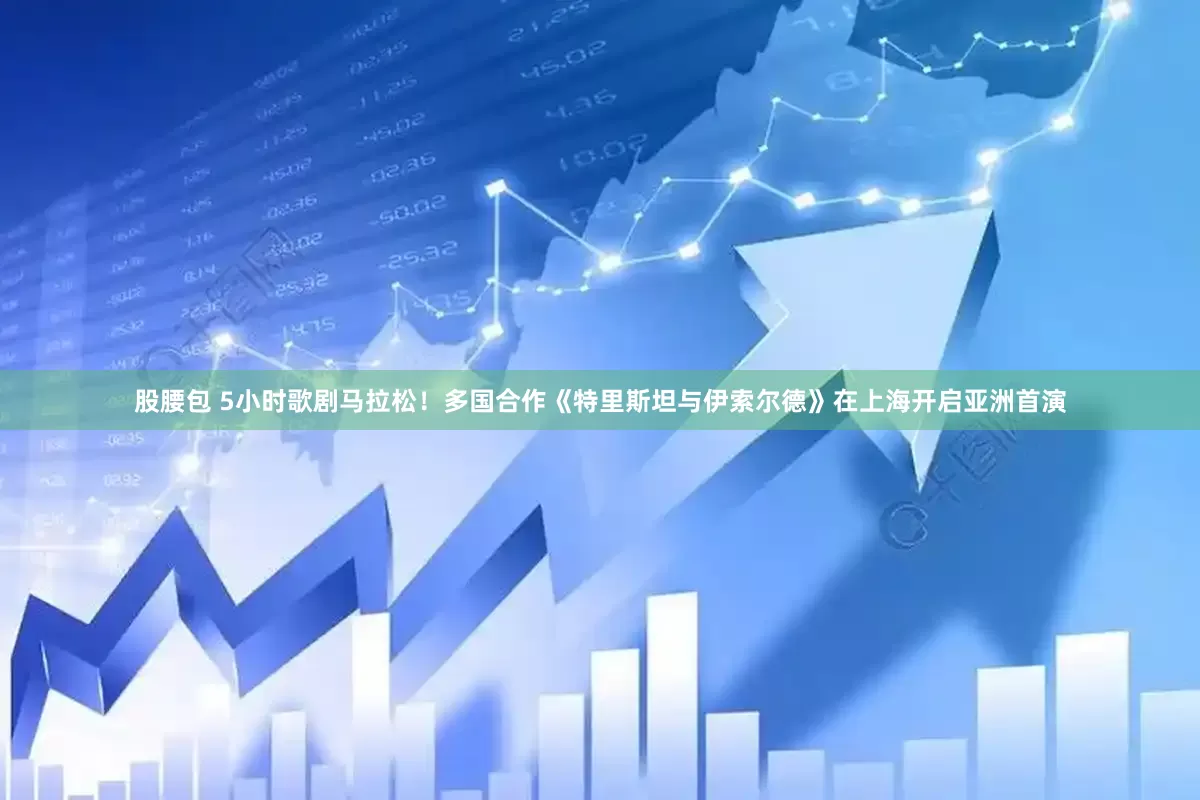 股腰包 5小时歌剧马拉松！多国合作《特里斯坦与伊索尔德》在上海开启亚洲首演