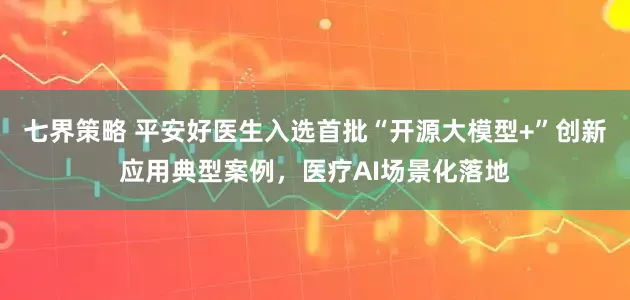 七界策略 平安好医生入选首批“开源大模型+”创新应用典型案例，医疗AI场景化落地