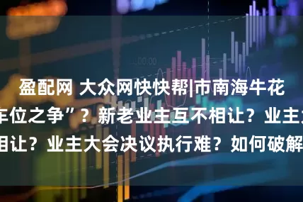 盈配网 大众网快快帮|市南海牛花园小区上演“停车位之争”？新老业主互不相让？业主大会决议执行难？如何破解拉锯战？
