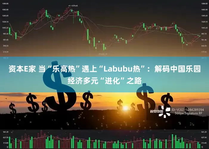 资本E家 当“乐高热”遇上“Labubu热”：解码中国乐园经济多元“进化”之路