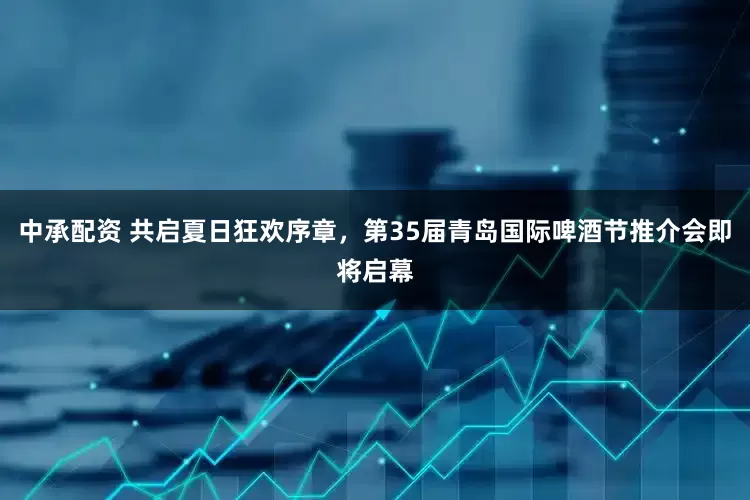 中承配资 共启夏日狂欢序章,第35届青岛国际啤酒节推介会即将启幕