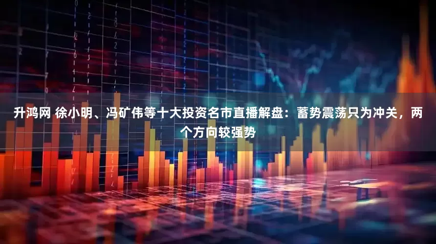 升鸿网 徐小明、冯矿伟等十大投资名市直播解盘：蓄势震荡只为冲关，两个方向较强势