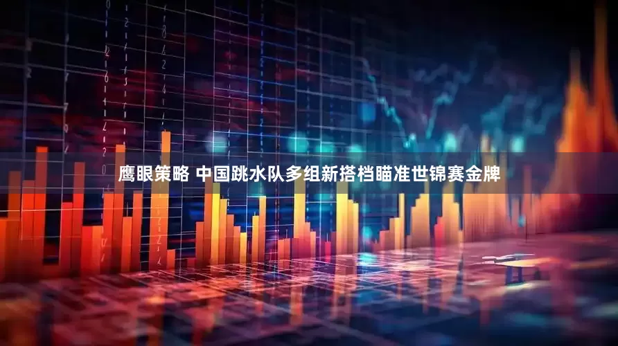 鹰眼策略 中国跳水队多组新搭档瞄准世锦赛金牌