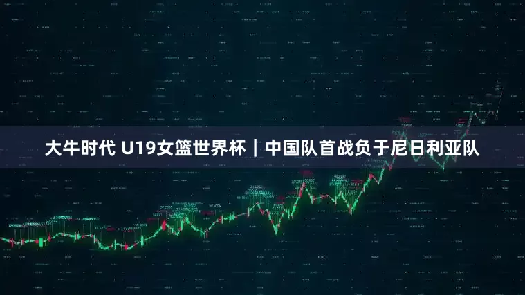 大牛时代 U19女篮世界杯｜中国队首战负于尼日利亚队
