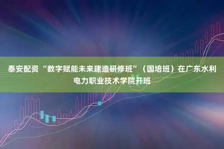 泰安配资 “数字赋能未来建造研修班”(国培班)在广东水利电力职业技术学院开班