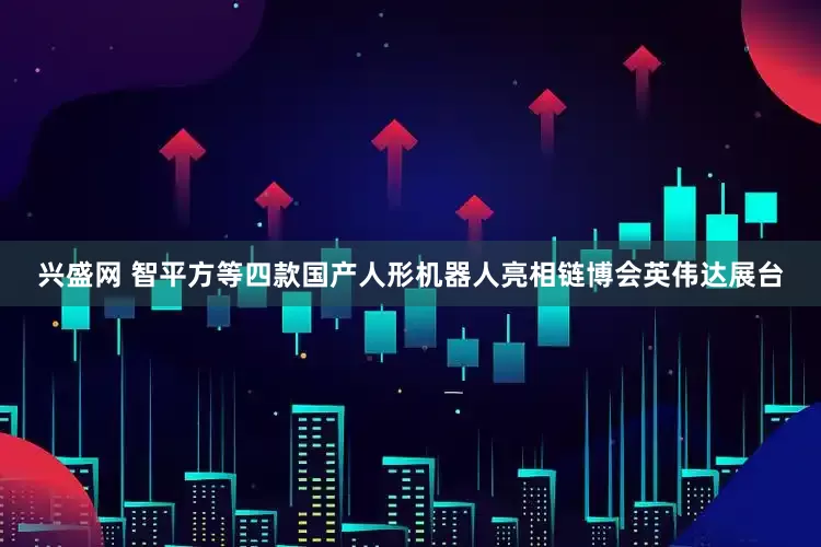 兴盛网 智平方等四款国产人形机器人亮相链博会英伟达展台