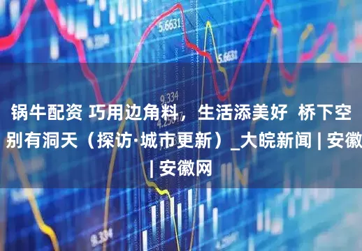 锅牛配资 巧用边角料,生活添美好  桥下空间 别有洞天(探访·城市更新)_大皖新闻 | 安徽网