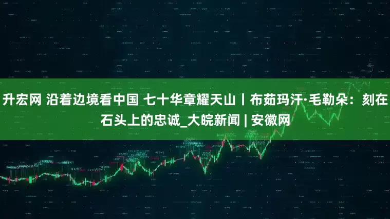 升宏网 沿着边境看中国 七十华章耀天山丨布茹玛汗·毛勒朵：刻在石头上的忠诚_大皖新闻 | 安徽网