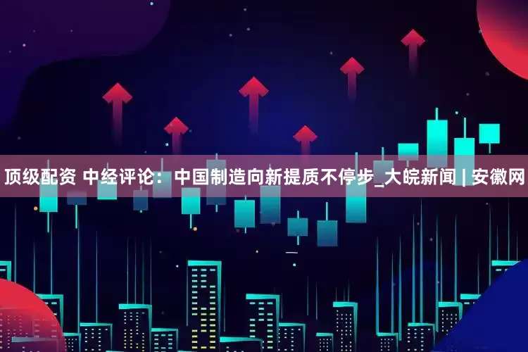 顶级配资 中经评论:中国制造向新提质不停步_大皖新闻 | 安徽网