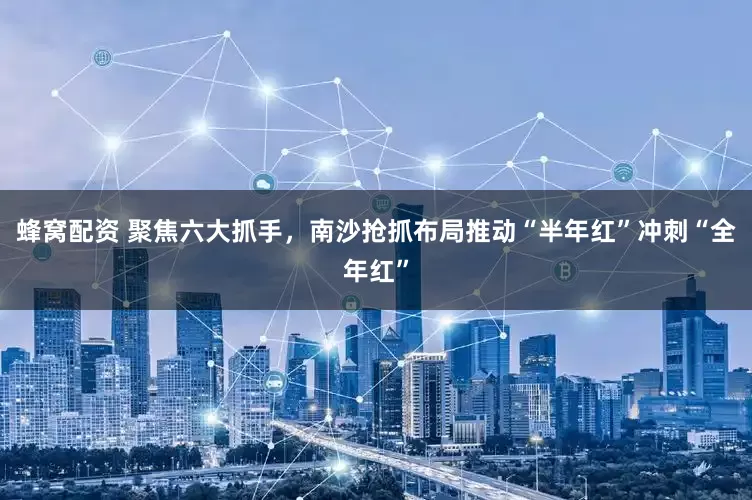 蜂窝配资 聚焦六大抓手,南沙抢抓布局推动“半年红”冲刺“全年红”