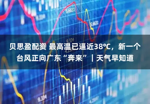 贝思盈配资 最高温已逼近38℃,新一个台风正向广东“奔来”|天气早知道