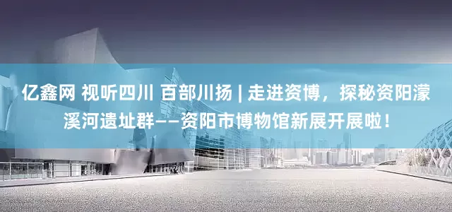 亿鑫网 视听四川 百部川扬 | 走进资博，探秘资阳濛溪河遗址群——资阳市博物馆新展开展啦！