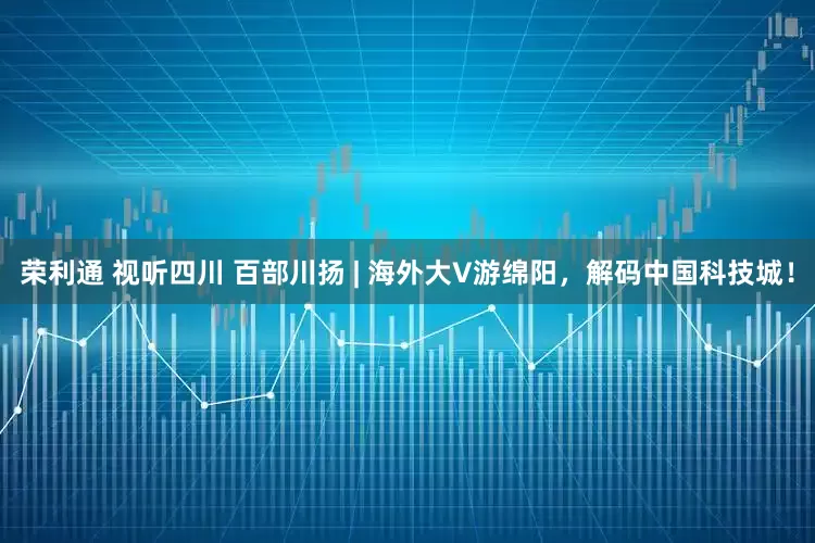 荣利通 视听四川 百部川扬 | 海外大V游绵阳，解码中国科技城！