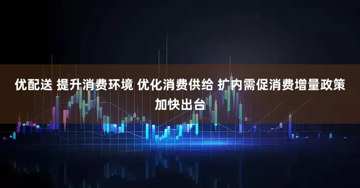 优配送 提升消费环境 优化消费供给 扩内需促消费增量政策加快出台