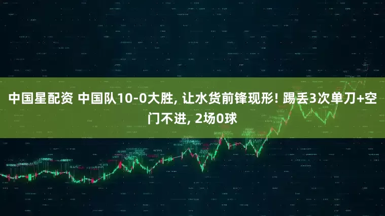 中国星配资 中国队10-0大胜, 让水货前锋现形! 踢丢3次单刀+空门不进, 2场0球