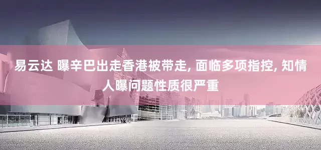 易云达 曝辛巴出走香港被带走, 面临多项指控, 知情人曝问题性质很严重