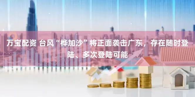 万宝配资 台风“桦加沙”将正面袭击广东,存在随时登陆、多次登陆可能