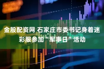 金股配资网 石家庄市委书记身着迷彩服参加“军事日”活动