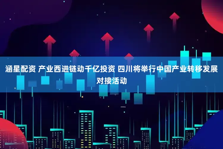 涵星配资 产业西进链动千亿投资 四川将举行中国产业转移发展对接活动